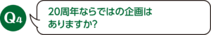 Q4：20周年ならではの企画はありますか？