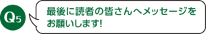Q5：最後に読者の皆さんへメッセージをお願いします！